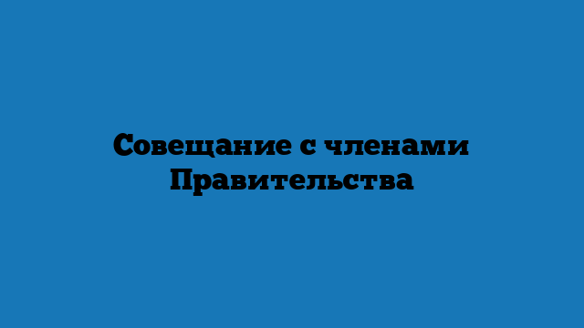 Совещание с членами Правительства